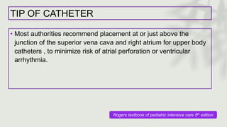 TIP OF CATHETER
• Most authorities recommend placement at or just above the
junction of the superior vena cava and right atrium for upper body
catheters , to minimize risk of atrial perforation or ventricular
arrhythmia.
Rogers textbook of pediatric intensive care 5th edition
 