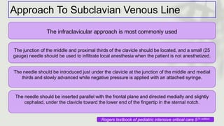 Approach To Subclavian Venous Line
The infraclavicular approach is most commonly used
The junction of the middle and proximal thirds of the clavicle should be located, and a small (25
gauge) needle should be used to infiltrate local anesthesia when the patient is not anesthetized.
The needle should be introduced just under the clavicle at the junction of the middle and medial
thirds and slowly advanced while negative pressure is applied with an attached syringe.
The needle should be inserted parallel with the frontal plane and directed medially and slightly
cephalad, under the clavicle toward the lower end of the fingertip in the sternal notch.
Rogers textbook of pediatric intensive critical care 5Th edition
 