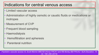 Indications for central venous access
• Limited vascular access
• Administration of highly osmotic or caustic fluids or medications or
inotropes
• Measurement of CVP
• Frequent blood sampling
• Haemodialysis
• Hemofiltration and apheresis
• Parenteral nutrition
Paediatric vascular access VL Scott-Warren MBChB (Hons) FRCA1 and RB Morley BM FRCA2,* BJA Education, 15
(4): 199–206 (2015)
 
