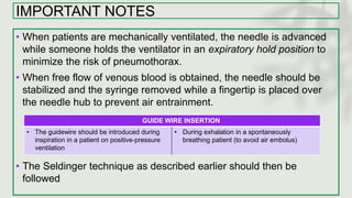IMPORTANT NOTES
• When patients are mechanically ventilated, the needle is advanced
while someone holds the ventilator in an expiratory hold position to
minimize the risk of pneumothorax.
• When free flow of venous blood is obtained, the needle should be
stabilized and the syringe removed while a fingertip is placed over
the needle hub to prevent air entrainment.
• The Seldinger technique as described earlier should then be
followed
GUIDE WIRE INSERTION
• The guidewire should be introduced during
inspiration in a patient on positive-pressure
ventilation
• During exhalation in a spontaneously
breathing patient (to avoid air embolus)
 