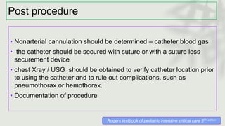 Post procedure
• Nonarterial cannulation should be determined – catheter blood gas
• the catheter should be secured with suture or with a suture less
securement device
• chest Xray / USG should be obtained to verify catheter location prior
to using the catheter and to rule out complications, such as
pneumothorax or hemothorax.
• Documentation of procedure
Rogers textbook of pediatric intensive critical care 5Th edition
 