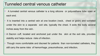Tunneled central venous catheter
• A tunneled central venous catheter is a long silicone or polyurethane tube open at
each end.
• It is inserted into a central vein at one location (neck, chest or groin) and tunneled
under the skin to a separate exit site, typically the chest. It exits the body several
inches away from the vein.
• A Dacron cuff, located and anchored just under the skin at the exit site, provides
stability and helps reduce risks of infection.
• Though more comfortable and discreet for patients than non-tunneled catheters, they
still carry the same risks of hemorrhage, pneumothorax, and infection.
 