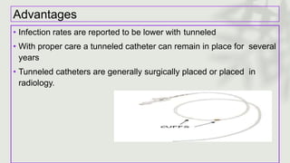 Advantages
• Infection rates are reported to be lower with tunneled
• With proper care a tunneled catheter can remain in place for several
years
• Tunneled catheters are generally surgically placed or placed in
radiology.
 