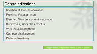 Contraindications
• Infection at the Site of Access
• Proximal Vascular Injury
• Bleeding Disorders or Anticoagulation
• thrombosis, air or clot embolus
• Wire induced arrythmia
• Catheter displacement
• Distorted Anatomy
Rogers textbook of pediatric intensive care 5th edition
 