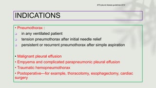 INDICATIONS
• Pneumothorax :
❑ in any ventilated patient
❑ tension pneumothorax after initial needle relief
❑ persistent or recurrent pneumothorax after simple aspiration
• Malignant pleural effusion
• Empyema and complicated parapneumonic pleural effusion
• Traumatic hemopneumothorax
• Postoperative—for example, thoracotomy, esophagectomy, cardiac
surgery
BTS pleural disease guidelines-2010
 