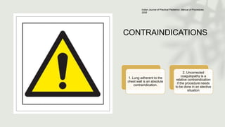 CONTRAINDICATIONS
1. Lung adherent to the
chest wall is an absolute
contraindication.
2. Uncorrected
coagulopathy is a
relative contraindication
if the procedure needs
to be done in an elective
situation
Indian Journal of Practical Pediatrics- Manual of Procedures
2008
 