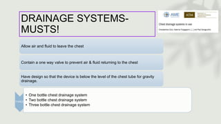 DRAINAGE SYSTEMS-
MUSTS!
Allow air and fluid to leave the chest
Contain a one way valve to prevent air & fluid returning to the chest
Have design so that the device is below the level of the chest tube for gravity
drainage.
TYPES:
• One bottle chest drainage system
• Two bottle chest drainage system
• Three bottle chest drainage system
 