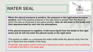 WATER SEAL
◦ When the pleural pressure is positive, the pressure in the rigid straw becomes
positive, and if the positive pressure in the rigid straw is greater than the depth to
which the tube is immersed in the saline solution, then air will enter in the bottle and
then depressurized by vent into the atmosphere.
◦ If the pleural pressure is negative, it will move liquid from the bottle to the rigid
straw and air will not enter the pleural cavity or the rigid straw
◦ This system is called water seal because the water bottle seals the pleural cavity from the
air or liquid from the outside of the body
◦ Practically, this system works if only air is leaving the chest, because if fluid is draining,
it will add to the fluid in the water seal
 