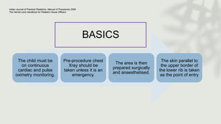BASICS
The child must be
on continuous
cardiac and pulse
oximetry monitoring.
Pre-procedure chest
Xray should be
taken unless it is an
emergency.
The area is then
prepared surgically
and anaesthetised.
The skin parallel to
the upper border of
the lower rib is taken
as the point of entry
Indian Journal of Practical Pediatrics- Manual of Procedures 2008
The Harriet Lane Handbook for Pediatric House Officers
 