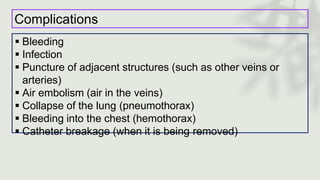Complications
 Bleeding
 Infection
 Puncture of adjacent structures (such as other veins or
arteries)
 Air embolism (air in the veins)
 Collapse of the lung (pneumothorax)
 Bleeding into the chest (hemothorax)
 Catheter breakage (when it is being removed)
 