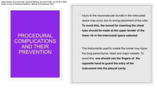 PROCEDURAL
COMPLICATIONS
AND THEIR
PREVENTION
◦ Injury to the neurovascular bundle in the intercostal
space may occur due to wrong placement of the tube.
To avoid this, the tunnel for inserting the chest
tube should be made at the upper border of the
lower rib in the intercostal space selected
◦ The instruments used to create the tunnel may injure
the lung parenchyma, heart and major vessels. To
avoid this, one should use the fingers of the
opposite hand to guard the entry of the
instrument into the pleural cavity
Safe insertion of a chest tube- National Medical Journal of India- Vol 22.No 4 2009
Indian Journal of Practical Pediatrics- Manual of Procedures 2008
 