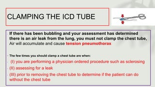 CLAMPING THE ICD TUBE
◦ If there has been bubbling and your assessment has determined
there is an air leak from the lung, you must not clamp the chest tube,
Air will accumulate and cause tension pneumothorax
◦ The few times you should clamp a chest tube are when:
◦ (I) you are performing a physician ordered procedure such as sclerosing
◦ (II) assessing for a leak
◦ (III) prior to removing the chest tube to determine if the patient can do
without the chest tube
 