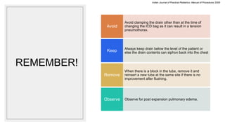 REMEMBER!
Avoid clamping the drain other than at the time of
changing the ICD bag as it can result in a tension
pneumothorax.
Avoid
Always keep drain below the level of the patient or
else the drain contents can siphon back into the chest
Keep
When there is a block in the tube, remove it and
reinsert a new tube at the same site if there is no
improvement after flushing.
Remove
Observe for post expansion pulmonary edema.
Observe
Indian Journal of Practical Pediatrics- Manual of Procedures 2008
 