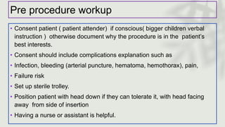Pre procedure workup
• Consent patient ( patient attender) if conscious( bigger children verbal
instruction ) otherwise document why the procedure is in the patient’s
best interests.
• Consent should include complications explanation such as
• Infection, bleeding (arterial puncture, hematoma, hemothorax), pain,
• Failure risk
• Set up sterile trolley.
• Position patient with head down if they can tolerate it, with head facing
away from side of insertion
• Having a nurse or assistant is helpful.
 