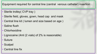 Equipment required for central line (central venous catheter) insertion
• Sterile trolley( CVP tray )
• Sterile field, gloves, gown, head cap and mask
• Central line kit ( lumen and size based on age )
• Saline flush
• Chlorhexidine
• Lignocaine (4ml (2 vials) of 2% is reasonable)
• Suture
• Scalpel
• Central line fix
 