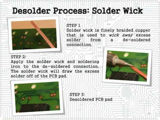 Desolder Process: Solder Wick
15
STEP 1
Solder wick is finely braided copper
that is used to wick away excess
solder from a de-soldered
connection.
STEP 2:
Apply the solder wick and soldering
iron to the de-soldered connection.
The solder wick will draw the excess
solder off of the PCB pad.
STEP 3:
Desoldered PCB pad
 