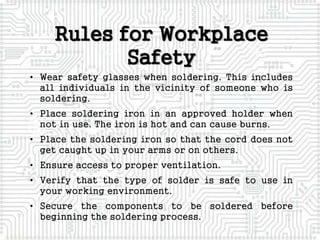 • Wear safety glasses when soldering. This includes
all individuals in the vicinity of someone who is
soldering.
• Place soldering iron in an approved holder when
not in use. The iron is hot and can cause burns.
• Place the soldering iron so that the cord does not
get caught up in your arms or on others.
• Ensure access to proper ventilation.
• Verify that the type of solder is safe to use in
your working environment.
• Secure the components to be soldered before
beginning the soldering process.
Rules for Workplace
Safety
 