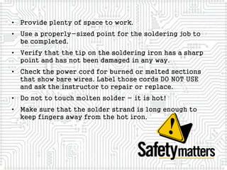 • Provide plenty of space to work.
• Use a properly-sized point for the soldering job to
be completed.
• Verify that the tip on the soldering iron has a sharp
point and has not been damaged in any way.
• Check the power cord for burned or melted sections
that show bare wires. Label those cords DO NOT USE
and ask the instructor to repair or replace.
• Do not to touch molten solder - it is hot!
• Make sure that the solder strand is long enough to
keep fingers away from the hot iron.
 