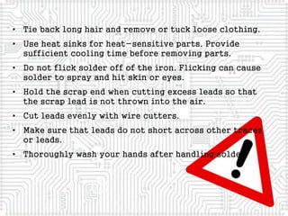 • Tie back long hair and remove or tuck loose clothing.
• Use heat sinks for heat-sensitive parts. Provide
sufficient cooling time before removing parts.
• Do not flick solder off of the iron. Flicking can cause
solder to spray and hit skin or eyes.
• Hold the scrap end when cutting excess leads so that
the scrap lead is not thrown into the air.
• Cut leads evenly with wire cutters.
• Make sure that leads do not short across other traces
or leads.
• Thoroughly wash your hands after handling solder.
 