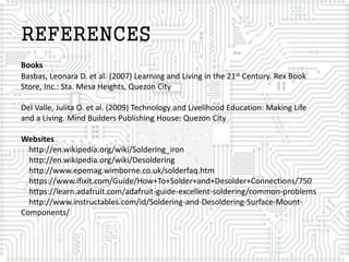 REFERENCES
Books
Basbas, Leonara D. et al. (2007) Learning and Living in the 21st Century. Rex Book
Store, Inc.: Sta. Mesa Heights, Quezon City
Del Valle, Julita O. et al. (2009) Technology and Livelihood Education: Making Life
and a Living. Mind Builders Publishing House: Quezon City
Websites
http://en.wikipedia.org/wiki/Soldering_iron
http://en.wikipedia.org/wiki/Desoldering
http://www.epemag.wimborne.co.uk/solderfaq.htm
https://www.ifixit.com/Guide/How+To+Solder+and+Desolder+Connections/750
https://learn.adafruit.com/adafruit-guide-excellent-soldering/common-problems
http://www.instructables.com/id/Soldering-and-Desoldering-Surface-Mount-
Components/
 
