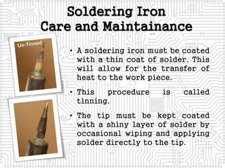 Soldering Iron
Care and Maintainance
• A soldering iron must be coated
with a thin coat of solder. This
will allow for the transfer of
heat to the work piece.
• This procedure is called
tinning.
• The tip must be kept coated
with a shiny layer of solder by
occasional wiping and applying
solder directly to the tip.
 
