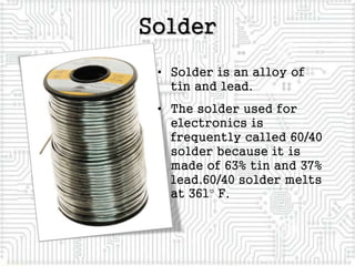 Solder
• Solder is an alloy of
tin and lead.
• The solder used for
electronics is
frequently called 60/40
solder because it is
made of 63% tin and 37%
lead.60/40 solder melts
at 361 F.
 