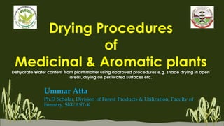 Drying Procedures
of
Medicinal & Aromatic plants
Dehydrate Water content from plant matter using approved procedures e.g. shade drying in open
areas, drying on perforated surfaces etc.
Ummar Atta
Ph.D Scholar, Division of Forest Products & Utilization, Faculty of
Forestry, SKUAST-K
 