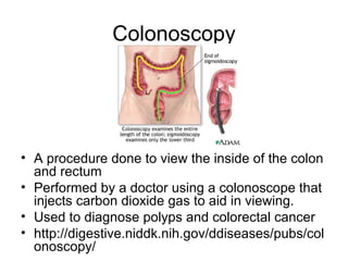 Colonoscopy




• A procedure done to view the inside of the colon
  and rectum
• Performed by a doctor using a colonoscope that
  injects carbon dioxide gas to aid in viewing.
• Used to diagnose polyps and colorectal cancer
• http://digestive.niddk.nih.gov/ddiseases/pubs/col
  onoscopy/
 