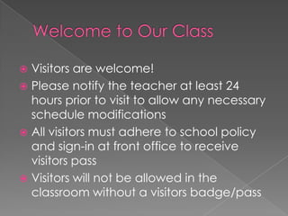 Visitors are welcome!
 Please notify the teacher at least 24
hours prior to visit to allow any necessary
schedule modifications
 All visitors must adhere to school policy
and sign-in at front office to receive
visitors pass
 Visitors will not be allowed in the
classroom without a visitors badge/pass
 