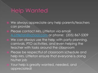  We always appreciate any help parents/teachers
can provide
 Please contact Mrs. Littleton via email:
A.Littleton@school.com or phone: (205) 867-5309
 We can always use the help with party planning,
carnivals, PTO activities, and even helping the
teacher with tasks around the classroom
 Please be respectful of classroom schedule and
help Mrs. Littleton ensure that everyone is doing
his/her job
 Your help is greatly wanted, needed, and
appreciated!
 