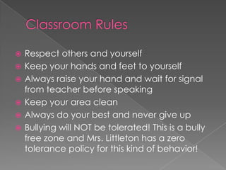  Respect others and yourself
 Keep your hands and feet to yourself
 Always raise your hand and wait for signal
from teacher before speaking
 Keep your area clean
 Always do your best and never give up
 Bullying will NOT be tolerated! This is a bully
free zone and Mrs. Littleton has a zero
tolerance policy for this kind of behavior!
 