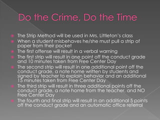  The Strip Method will be used in Mrs. Littleton’s class
 When a student misbehaves he/she must pull a strip of
paper from their pocket
 The first offense will result in a verbal warning
 The first strip will result in one point off the conduct grade
and 10 minutes taken from Free Center Day
 The second strip will result in one additional point off the
conduct grade, a note home written by students and
signed by teacher to explain behavior and an additional
15 minutes taken from Free Center Day
 The third strip will result in three additional points off the
conduct grade, a note home from the teacher, and NO
Free Center Day
 The fourth and final strip will result in an additional 5 points
off the conduct grade and an automatic office referral
 