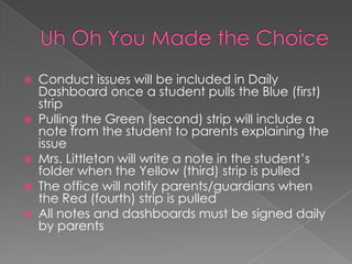  Conduct issues will be included in Daily
Dashboard once a student pulls the Blue (first)
strip
 Pulling the Green (second) strip will include a
note from the student to parents explaining the
issue
 Mrs. Littleton will write a note in the student’s
folder when the Yellow (third) strip is pulled
 The office will notify parents/guardians when
the Red (fourth) strip is pulled
 All notes and dashboards must be signed daily
by parents
 