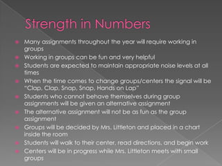  Many assignments throughout the year will require working in
groups
 Working in groups can be fun and very helpful
 Students are expected to maintain appropriate noise levels at all
times
 When the time comes to change groups/centers the signal will be
“Clap, Clap, Snap, Snap, Hands on Lap”
 Students who cannot behave themselves during group
assignments will be given an alternative assignment
 The alternative assignment will not be as fun as the group
assignment
 Groups will be decided by Mrs. Littleton and placed in a chart
inside the room
 Students will walk to their center, read directions, and begin work
 Centers will be in progress while Mrs. Littleton meets with small
groups
 