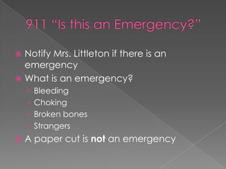  Notify Mrs. Littleton if there is an
emergency
 What is an emergency?
› Bleeding
› Choking
› Broken bones
› Strangers
 A paper cut is not an emergency
 