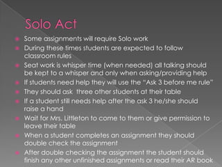  Some assignments will require Solo work
 During these times students are expected to follow
classroom rules
 Seat work is whisper time (when needed) all talking should
be kept to a whisper and only when asking/providing help
 If students need help they will use the “Ask 3 before me rule”
 They should ask three other students at their table
 If a student still needs help after the ask 3 he/she should
raise a hand
 Wait for Mrs. Littleton to come to them or give permission to
leave their table
 When a student completes an assignment they should
double check the assignment
 After double checking the assignment the student should
finish any other unfinished assignments or read their AR book
 