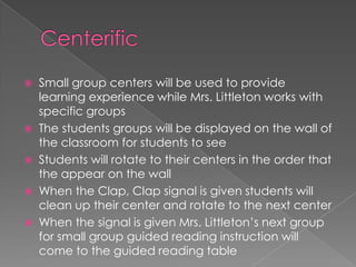  Small group centers will be used to provide
learning experience while Mrs. Littleton works with
specific groups
 The students groups will be displayed on the wall of
the classroom for students to see
 Students will rotate to their centers in the order that
the appear on the wall
 When the Clap, Clap signal is given students will
clean up their center and rotate to the next center
 When the signal is given Mrs. Littleton’s next group
for small group guided reading instruction will
come to the guided reading table
 