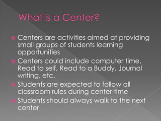  Centers are activities aimed at providing
small groups of students learning
opportunities
 Centers could include computer time,
Read to self, Read to a Buddy, Journal
writing, etc.
 Students are expected to follow all
classroom rules during center time
 Students should always walk to the next
center
 
