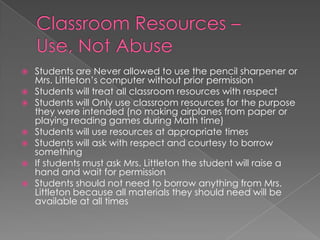  Students are Never allowed to use the pencil sharpener or
Mrs. Littleton’s computer without prior permission
 Students will treat all classroom resources with respect
 Students will Only use classroom resources for the purpose
they were intended (no making airplanes from paper or
playing reading games during Math time)
 Students will use resources at appropriate times
 Students will ask with respect and courtesy to borrow
something
 If students must ask Mrs. Littleton the student will raise a
hand and wait for permission
 Students should not need to borrow anything from Mrs.
Littleton because all materials they should need will be
available at all times
 
