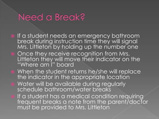  If a student needs an emergency bathroom
break during instruction time they will signal
Mrs. Littleton by holding up the number one
 Once they receive recognition from Mrs.
Littleton they will move their indicator on the
“Where am I” board
 When the student returns he/she will replace
the indicator in the appropriate location
 Water will be available during regularly
schedule bathroom/water breaks
 If a student has a medical condition requiring
frequent breaks a note from the parent/doctor
must be provided to Mrs. Littleton
 
