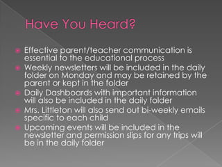  Effective parent/teacher communication is
essential to the educational process
 Weekly newsletters will be included in the daily
folder on Monday and may be retained by the
parent or kept in the folder
 Daily Dashboards with important information
will also be included in the daily folder
 Mrs. Littleton will also send out bi-weekly emails
specific to each child
 Upcoming events will be included in the
newsletter and permission slips for any trips will
be in the daily folder
 