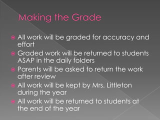  All work will be graded for accuracy and
effort
 Graded work will be returned to students
ASAP in the daily folders
 Parents will be asked to return the work
after review
 All work will be kept by Mrs. Littleton
during the year
 All work will be returned to students at
the end of the year
 