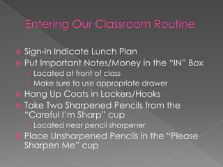  Sign-in Indicate Lunch Plan
 Put Important Notes/Money in the “IN” Box
› Located at front of class
› Make sure to use appropriate drawer
 Hang Up Coats in Lockers/Hooks
 Take Two Sharpened Pencils from the
“Careful I’m Sharp” cup
› Located near pencil sharpener
 Place Unsharpened Pencils in the “Please
Sharpen Me” cup
 