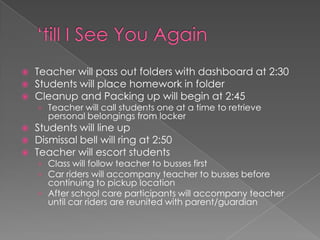  Teacher will pass out folders with dashboard at 2:30
 Students will place homework in folder
 Cleanup and Packing up will begin at 2:45
› Teacher will call students one at a time to retrieve
personal belongings from locker
 Students will line up
 Dismissal bell will ring at 2:50
 Teacher will escort students
› Class will follow teacher to busses first
› Car riders will accompany teacher to busses before
continuing to pickup location
› After school care participants will accompany teacher
until car riders are reunited with parent/guardian
 