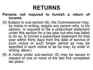 RETURNS
Persons not required to furnish a return of
income:
(5) Subject to sub-section (6), the Commissioner may,
by notice in writing, require any person who, in his
opinion, is required to file a prescribed statement
under this section for a tax year but who has failed
to do so, to furnish a prescribed statement for that
year within thirty days from the date of service of
such notice or such longer period as may be
specified in such notice or as he may, by order in
writing, allow.]
(6) A notice under sub-section (5) may be issued in
respect of one or more of the last five completed
tax years.

 