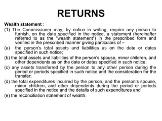RETURNS
Wealth statement :
(1) The Commissioner may, by notice in writing, require any person to
furnish, on the date specified in the notice, a statement (hereinafter
referred to as the "wealth statement") in the prescribed form and
verified in the prescribed manner giving particulars of –
(a) the person‘s total assets and liabilities as on the date or dates
specified in such notice;
(b) the total assets and liabilities of the person‘s spouse, minor children, and
other dependents as on the date or dates specified in such notice;
(c) any assets transferred by the person to any other person during the
period or periods specified in such notice and the consideration for the
transfer;
(d) the total expenditures incurred by the person, and the person‘s spouse,
minor children, and other dependents during the period or periods
specified in the notice and the details of such expenditures and
(e) the reconciliation statement of wealth.

 