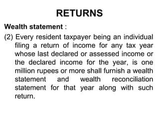 RETURNS
Wealth statement :
(2) Every resident taxpayer being an individual
filing a return of income for any tax year
whose last declared or assessed income or
the declared income for the year, is one
million rupees or more shall furnish a wealth
statement
and
wealth
reconciliation
statement for that year along with such
return.

 