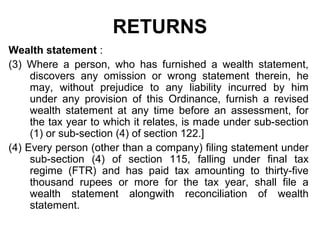 RETURNS
Wealth statement :
(3) Where a person, who has furnished a wealth statement,
discovers any omission or wrong statement therein, he
may, without prejudice to any liability incurred by him
under any provision of this Ordinance, furnish a revised
wealth statement at any time before an assessment, for
the tax year to which it relates, is made under sub-section
(1) or sub-section (4) of section 122.]
(4) Every person (other than a company) filing statement under
sub-section (4) of section 115, falling under final tax
regime (FTR) and has paid tax amounting to thirty-five
thousand rupees or more for the tax year, shall file a
wealth statement alongwith reconciliation of wealth
statement.

 