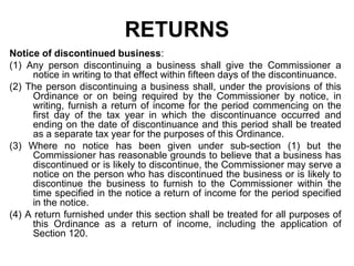 RETURNS
Notice of discontinued business:
(1) Any person discontinuing a business shall give the Commissioner a
notice in writing to that effect within fifteen days of the discontinuance.
(2) The person discontinuing a business shall, under the provisions of this
Ordinance or on being required by the Commissioner by notice, in
writing, furnish a return of income for the period commencing on the
first day of the tax year in which the discontinuance occurred and
ending on the date of discontinuance and this period shall be treated
as a separate tax year for the purposes of this Ordinance.
(3) Where no notice has been given under sub-section (1) but the
Commissioner has reasonable grounds to believe that a business has
discontinued or is likely to discontinue, the Commissioner may serve a
notice on the person who has discontinued the business or is likely to
discontinue the business to furnish to the Commissioner within the
time specified in the notice a return of income for the period specified
in the notice.
(4) A return furnished under this section shall be treated for all purposes of
this Ordinance as a return of income, including the application of
Section 120.

 