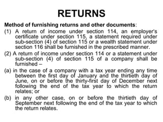 RETURNS
Method of furnishing returns and other documents:
(1) A return of income under section 114, an employer‘s
certificate under section 115, a statement required under
sub-section (4) of section 115 or a wealth statement under
section 116 shall be furnished in the prescribed manner.
(2) A return of income under section 114 or a statement under
sub-section (4) of section 115 of a company shall be
furnished –
(a) in the case of a company with a tax year ending any time
between the first day of January and the thirtieth day of
June, on or before the thirty-first day of December next
following the end of the tax year to which the return
relates; or
(b) in any other case, on or before the thirtieth day of
September next following the end of the tax year to which
the return relates.

 